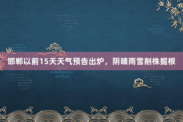 邯郸以前15天天气预告出炉，阴晴雨雪削株掘根